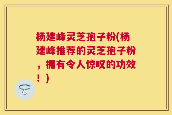 杨建峰灵芝孢子粉(杨建峰推荐的灵芝孢子粉,拥有令人惊叹的功效!) 杨建峰灵芝孢子粉(杨建峰推荐的灵芝孢子粉,拥有令人惊叹的功效!)