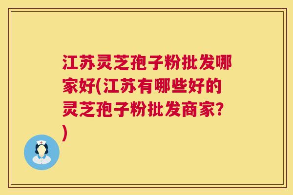江苏灵芝孢子粉批发哪家好(江苏有哪些好的灵芝孢子粉批发商家?) 江苏灵芝孢子粉批发哪家好(江苏有哪些好的灵芝孢子粉批发商家?)