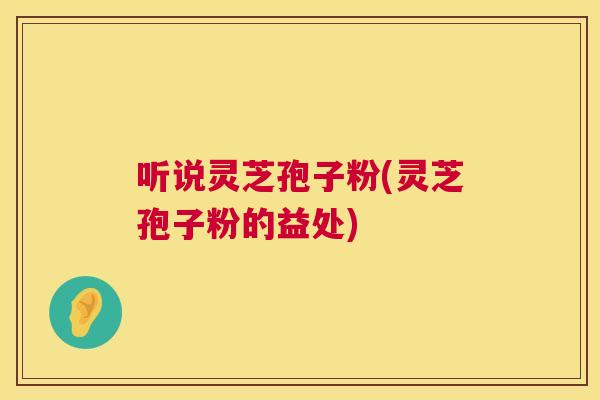 听说灵芝孢子粉(灵芝孢子粉的益处)