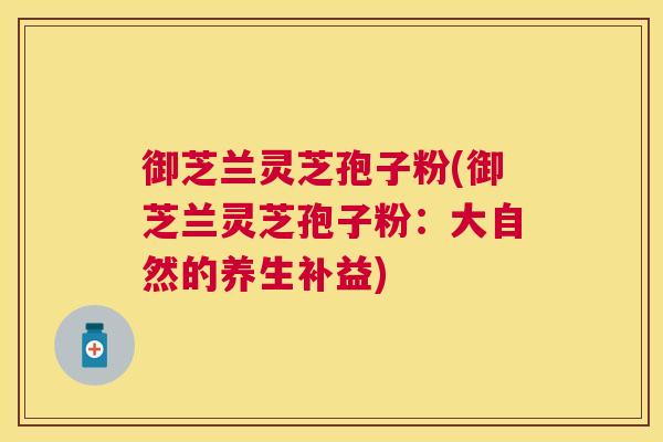 御芝兰灵芝孢子粉(御芝兰灵芝孢子粉:大自然的养生补益) 御芝兰灵芝孢子粉(御芝兰灵芝孢子粉:大自然的养生补益)