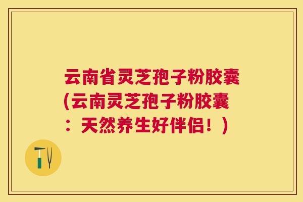 云南省灵芝孢子粉胶囊(云南灵芝孢子粉胶囊:天然养生好伴侣!) 云南省灵芝孢子粉胶囊(云南灵芝孢子粉胶囊:天然养生好伴侣!)