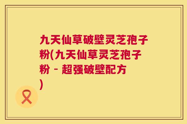九天仙草破壁灵芝孢子粉(九天仙草灵芝孢子粉 - 超强破壁配方)