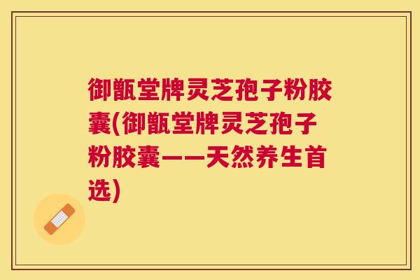 御甑堂牌灵芝孢子粉胶囊(御甑堂牌灵芝孢子粉胶囊——天然养生首选)