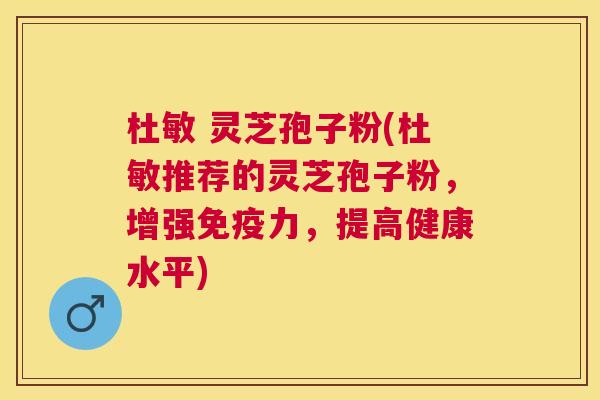 杜敏 灵芝孢子粉(杜敏推荐的灵芝孢子粉,增强免疫力,提高健康水平) 杜敏 灵芝孢子粉(杜敏推荐的灵芝孢子粉,增强免疫力,提高健康水平)