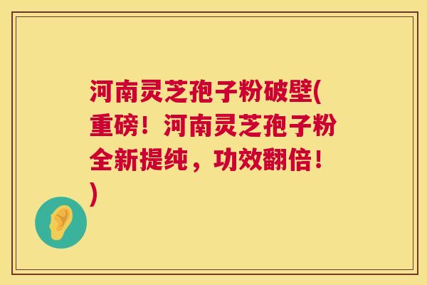 河南灵芝孢子粉破壁(重磅！河南灵芝孢子粉全新提纯，功效翻倍！)