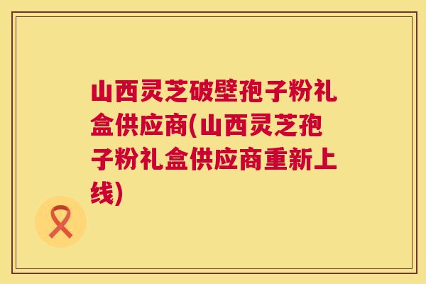 山西灵芝破壁孢子粉礼盒供应商(山西灵芝孢子粉礼盒供应商重新上线) 山西灵芝破壁孢子粉礼盒供应商(山西灵芝孢子粉礼盒供应商重新上线)