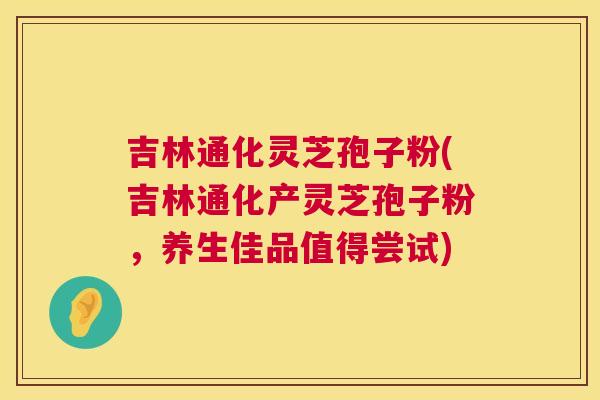 吉林通化灵芝孢子粉(吉林通化产灵芝孢子粉，养生佳品值得尝试)