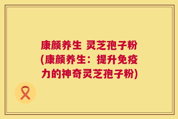 康颜养生 灵芝孢子粉(康颜养生:提升免疫力的神奇灵芝孢子粉) 康颜养生 灵芝孢子粉(康颜养生:提升免疫力的神奇灵芝孢子粉)