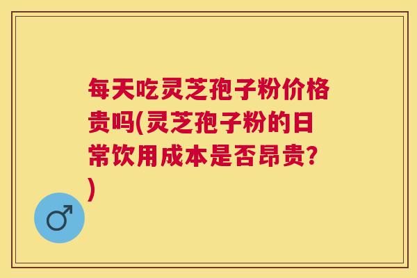 每天吃灵芝孢子粉价格贵吗(灵芝孢子粉的日常饮用成本是否昂贵？)