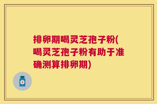 排卵期喝灵芝孢子粉(喝灵芝孢子粉有助于准确测算排卵期) 排卵期喝灵芝孢子粉(喝灵芝孢子粉有助于准确测算排卵期)