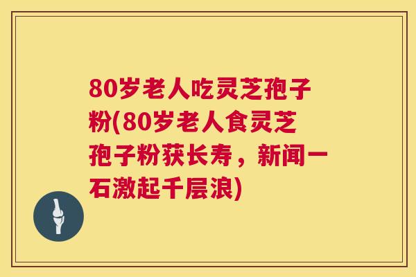 80岁老人吃灵芝孢子粉(80岁老人食灵芝孢子粉获长寿，新闻一石激起千层浪)