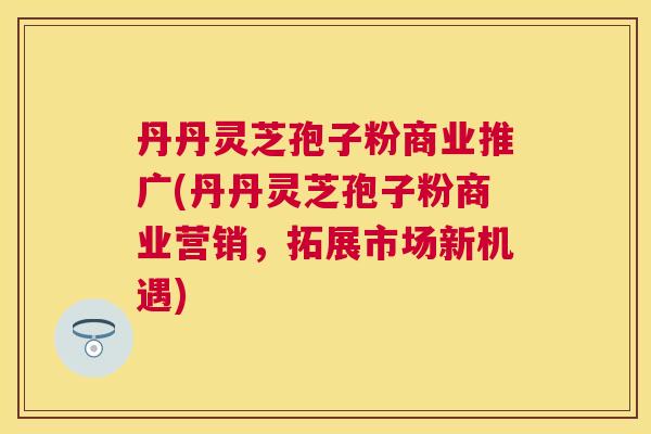 丹丹灵芝孢子粉商业推广(丹丹灵芝孢子粉商业营销,拓展市场新机遇) 丹丹灵芝孢子粉商业推广(丹丹灵芝孢子粉商业营销,拓展市场新机遇)