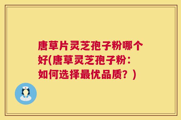 唐草片灵芝孢子粉哪个好(唐草灵芝孢子粉：如何选择优品质？)