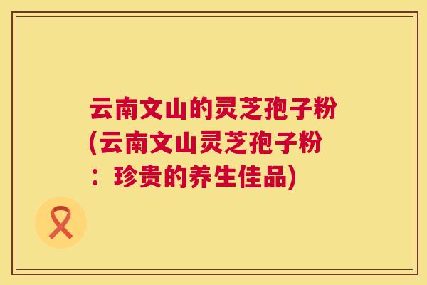 云南文山的灵芝孢子粉(云南文山灵芝孢子粉：珍贵的养生佳品)