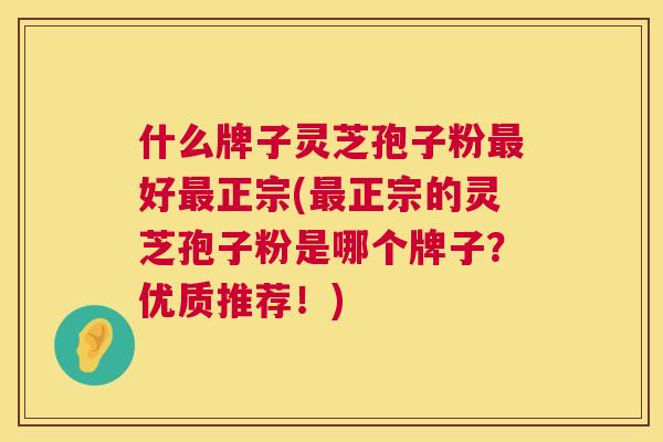 什么牌子灵芝孢子粉好正宗(正宗的灵芝孢子粉是哪个牌子?优质推荐!) 什么牌子灵芝孢子粉好正宗(正宗的灵芝孢子粉是哪个牌子?优质推荐!)