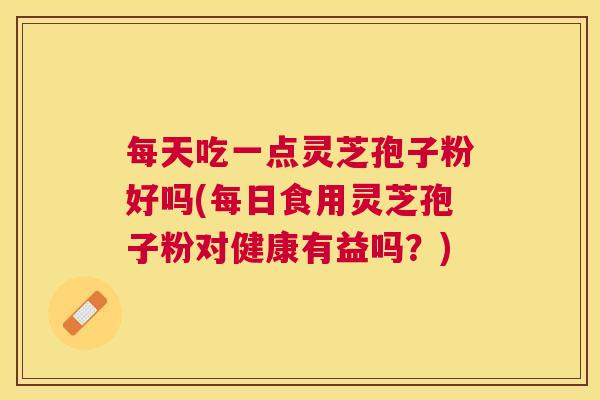 每天吃一点灵芝孢子粉好吗(每日食用灵芝孢子粉对健康有益吗？)