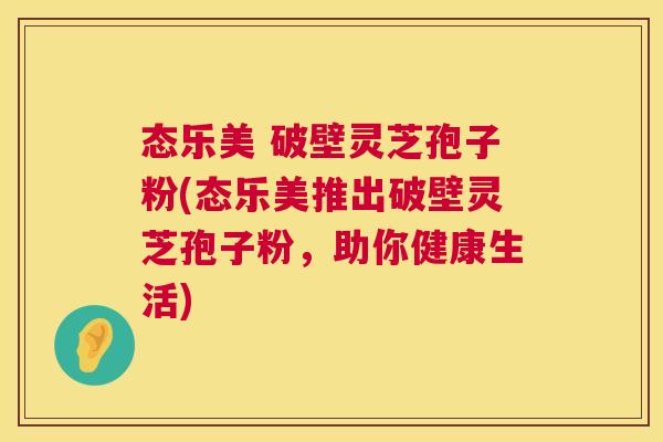 态乐美 破壁灵芝孢子粉(态乐美推出破壁灵芝孢子粉，助你健康生活)