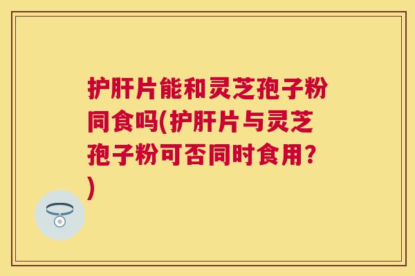 片能和灵芝孢子粉同食吗(片与灵芝孢子粉可否同时食用?) 片能和灵芝孢子粉同食吗(片与灵芝孢子粉可否同时食用?)