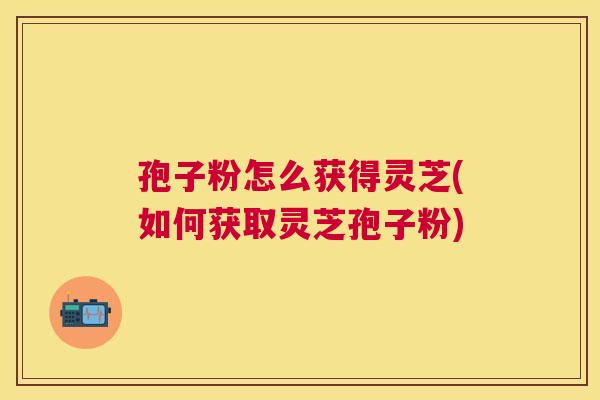 孢子粉怎么获得灵芝(如何获取灵芝孢子粉)