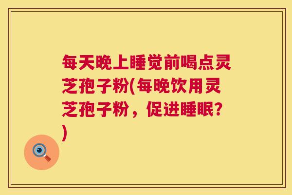 每天晚上睡觉前喝点灵芝孢子粉(每晚饮用灵芝孢子粉,促进?) 每天晚上睡觉前喝点灵芝孢子粉(每晚饮用灵芝孢子粉,促进?)