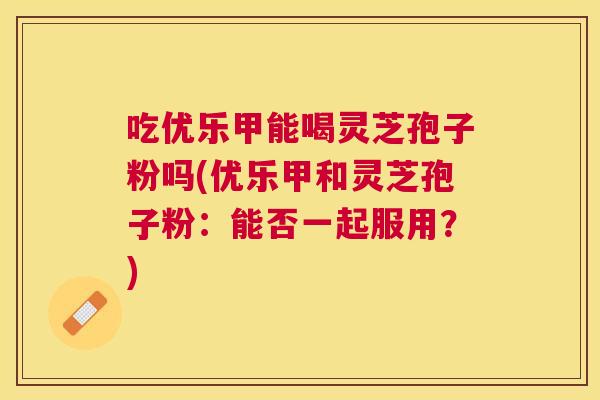 吃优乐甲能喝灵芝孢子粉吗(优乐甲和灵芝孢子粉：能否一起服用？)