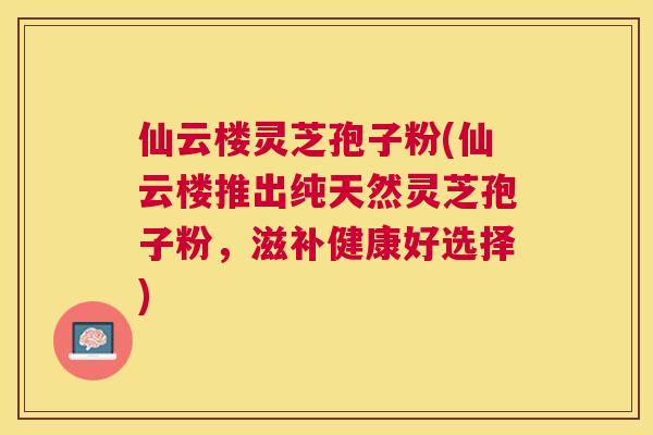仙云楼灵芝孢子粉(仙云楼推出纯天然灵芝孢子粉,滋补健康好选择) 仙云楼灵芝孢子粉(仙云楼推出纯天然灵芝孢子粉,滋补健康好选择)