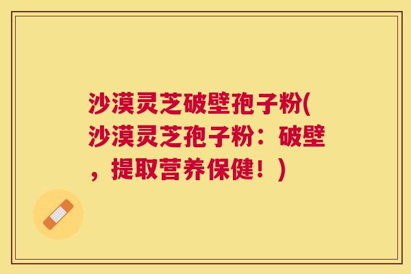 沙漠灵芝破壁孢子粉(沙漠灵芝孢子粉:破壁,提取营养保健!) 沙漠灵芝破壁孢子粉(沙漠灵芝孢子粉:破壁,提取营养保健!)