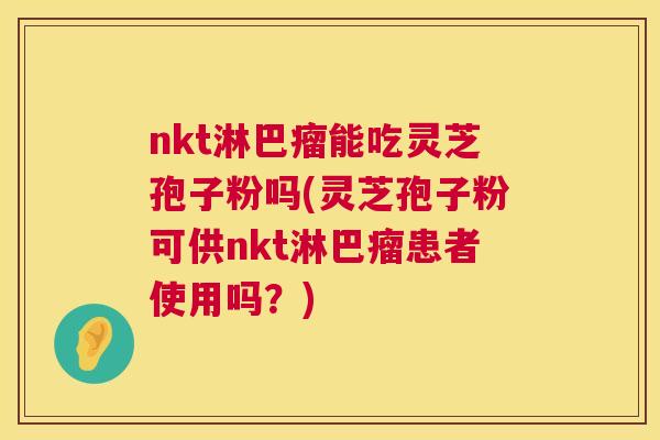 nkt淋巴瘤能吃灵芝孢子粉吗(灵芝孢子粉可供nkt淋巴瘤患者使用吗?) nkt淋巴瘤能吃灵芝孢子粉吗(灵芝孢子粉可供nkt淋巴瘤患者使用吗?)
