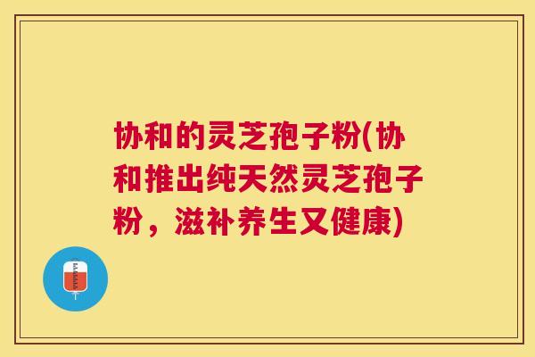 协和的灵芝孢子粉(协和推出纯天然灵芝孢子粉，滋补养生又健康)