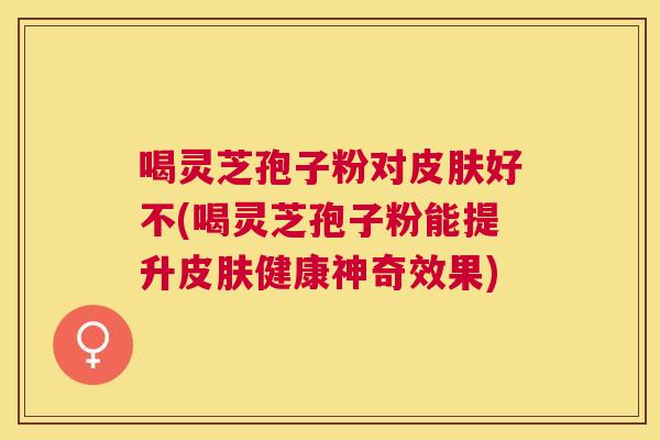 喝灵芝孢子粉对好不(喝灵芝孢子粉能提升健康神奇效果)