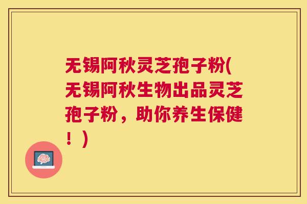 无锡阿秋灵芝孢子粉(无锡阿秋生物出品灵芝孢子粉，助你养生保健！)