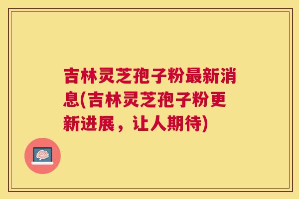 吉林灵芝孢子粉新消息(吉林灵芝孢子粉更新进展,让人期待) 吉林灵芝孢子粉新消息(吉林灵芝孢子粉更新进展,让人期待)
