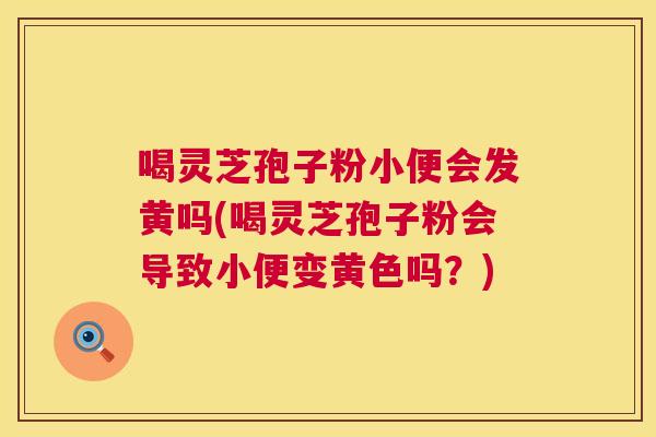 喝灵芝孢子粉小便会发黄吗(喝灵芝孢子粉会导致小便变黄色吗?) 喝灵芝孢子粉小便会发黄吗(喝灵芝孢子粉会导致小便变黄色吗?)