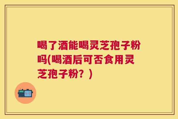 喝了酒能喝灵芝孢子粉吗(喝酒后可否食用灵芝孢子粉?) 喝了酒能喝灵芝孢子粉吗(喝酒后可否食用灵芝孢子粉?)