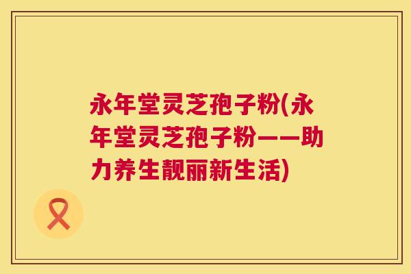 永年堂灵芝孢子粉(永年堂灵芝孢子粉——助力养生靓丽新生活)