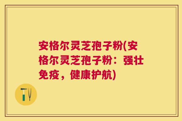 安格尔灵芝孢子粉(安格尔灵芝孢子粉：强壮免疫，健康护航)