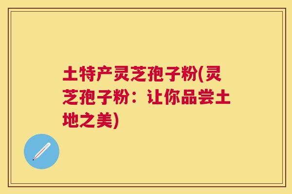 土特产灵芝孢子粉(灵芝孢子粉:让你品尝土地之美) 土特产灵芝孢子粉(灵芝孢子粉:让你品尝土地之美)