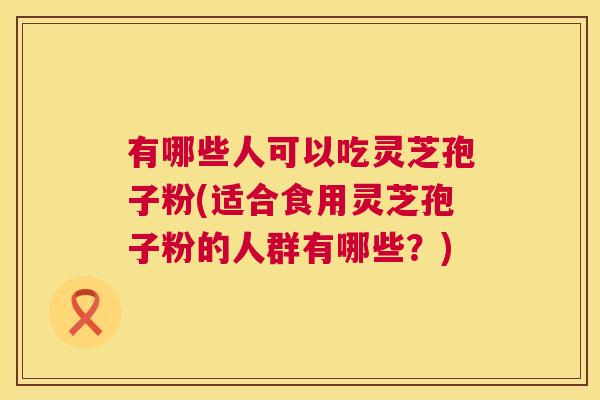 有哪些人可以吃灵芝孢子粉(适合食用灵芝孢子粉的人群有哪些？)