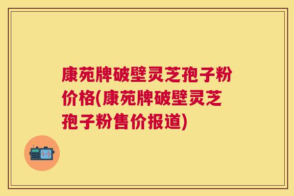 康苑牌破壁灵芝孢子粉价格(康苑牌破壁灵芝孢子粉售价报道)