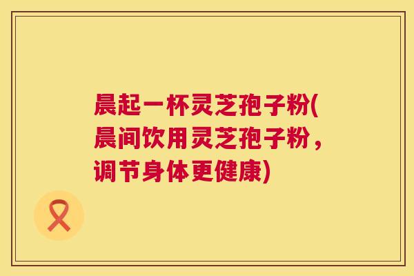 晨起一杯灵芝孢子粉(晨间饮用灵芝孢子粉,调节身体更健康) 晨起一杯灵芝孢子粉(晨间饮用灵芝孢子粉,调节身体更健康)