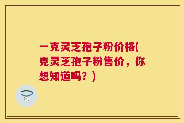 一克灵芝孢子粉价格(克灵芝孢子粉售价，你想知道吗？)