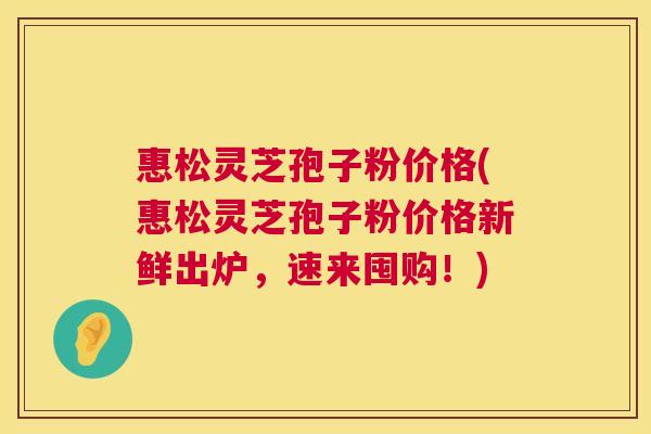 惠松灵芝孢子粉价格(惠松灵芝孢子粉价格新鲜出炉,速来囤购!) 惠松灵芝孢子粉价格(惠松灵芝孢子粉价格新鲜出炉,速来囤购!)