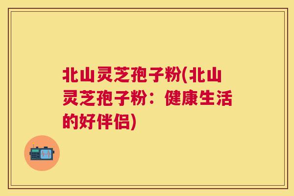 北山灵芝孢子粉(北山灵芝孢子粉：健康生活的好伴侣)