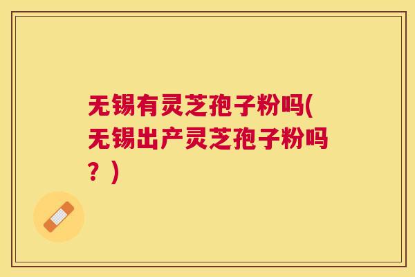 无锡有灵芝孢子粉吗(无锡出产灵芝孢子粉吗？)