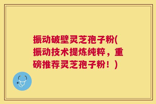 振动破壁灵芝孢子粉(振动技术提炼纯粹,重磅推荐灵芝孢子粉!) 振动破壁灵芝孢子粉(振动技术提炼纯粹,重磅推荐灵芝孢子粉!)