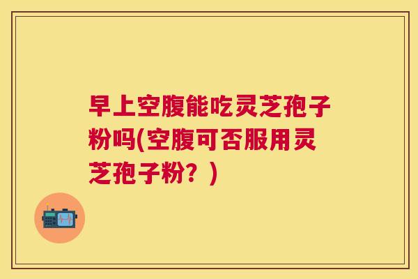 早上空腹能吃灵芝孢子粉吗(空腹可否服用灵芝孢子粉?) 早上空腹能吃灵芝孢子粉吗(空腹可否服用灵芝孢子粉?)