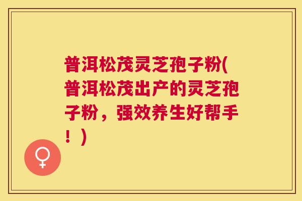 普洱松茂灵芝孢子粉(普洱松茂出产的灵芝孢子粉，强效养生好帮手！)