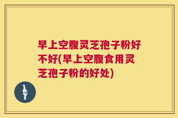 早上空腹灵芝孢子粉好不好(早上空腹食用灵芝孢子粉的好处) 早上空腹灵芝孢子粉好不好(早上空腹食用灵芝孢子粉的好处)