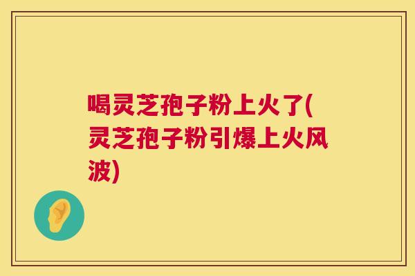 喝灵芝孢子粉上火了(灵芝孢子粉引爆上火风波) 喝灵芝孢子粉上火了(灵芝孢子粉引爆上火风波)