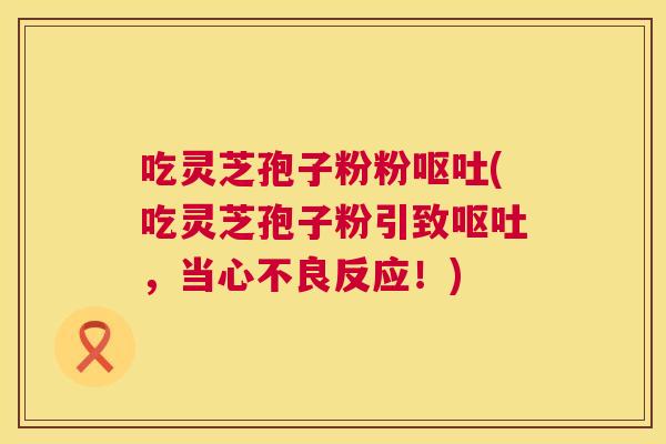 吃灵芝孢子粉粉(吃灵芝孢子粉引致,当心不良反应!) 吃灵芝孢子粉粉(吃灵芝孢子粉引致,当心不良反应!)